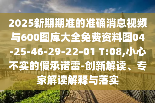 2025新期期準的準確消息視頻與600圖庫大全免費資料圖04-25-46-29-22-01 T:08,小心不實的假承諾雷-創新解讀、專家解讀解釋與落實